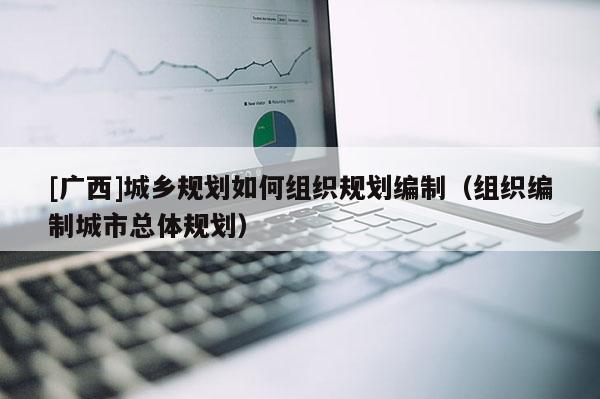 [廣西]城鄉規劃如何組織規劃編制（組織編制城市總體規劃）