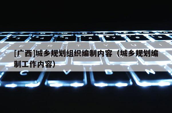 [廣西]城鄉規劃組織編制內容（城鄉規劃編制工作內容）