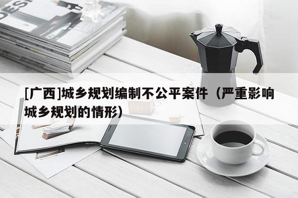 [廣西]城鄉規劃編制不公平案件（嚴重影響城鄉規劃的情形）