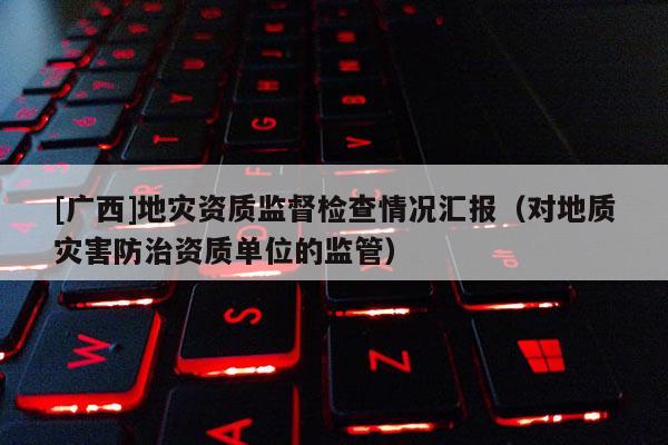 [廣西]地災資質監(jiān)督檢查情況匯報（對地質災害防治資質單位的監(jiān)管）