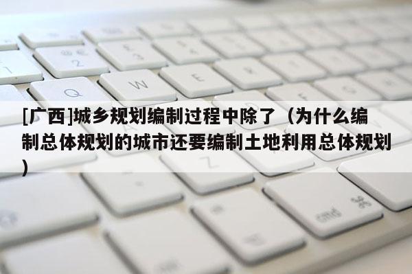[廣西]城鄉(xiāng)規(guī)劃編制過程中除了（為什么編制總體規(guī)劃的城市還要編制土地利用總體規(guī)劃）