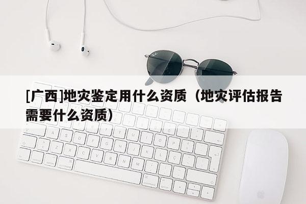 [廣西]地災鑒定用什么資質（地災評估報告需要什么資質）