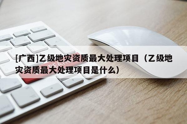 [廣西]乙級地災資質最大處理項目（乙級地災資質最大處理項目是什么）