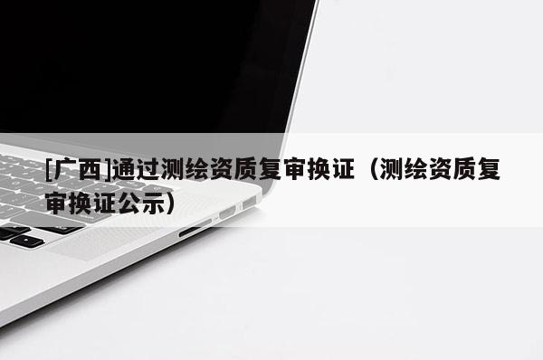 [廣西]通過測繪資質復審換證（測繪資質復審換證公示）