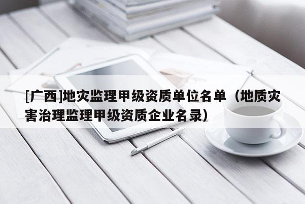 [廣西]地災監理甲級資質單位名單（地質災害治理監理甲級資質企業名錄）