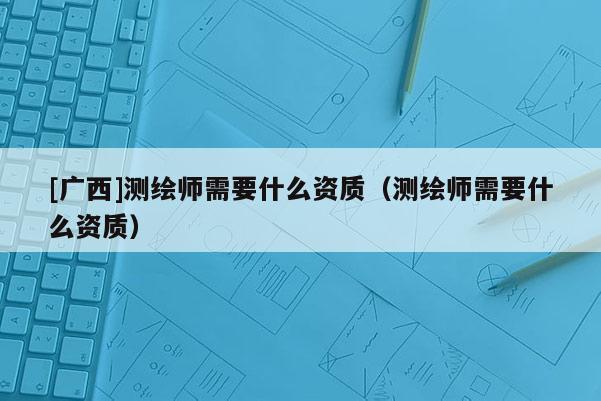 [廣西]測繪師需要什么資質（測繪師需要什么資質）