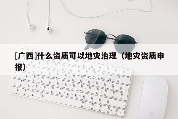 [廣西]什么資質(zhì)可以地災(zāi)治理（地災(zāi)資質(zhì)申報）