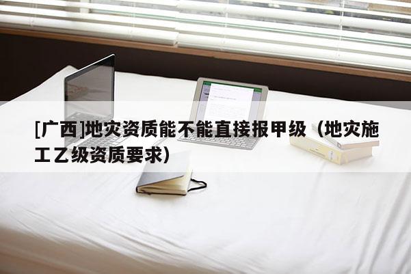 [廣西]地災資質能不能直接報甲級（地災施工乙級資質要求）
