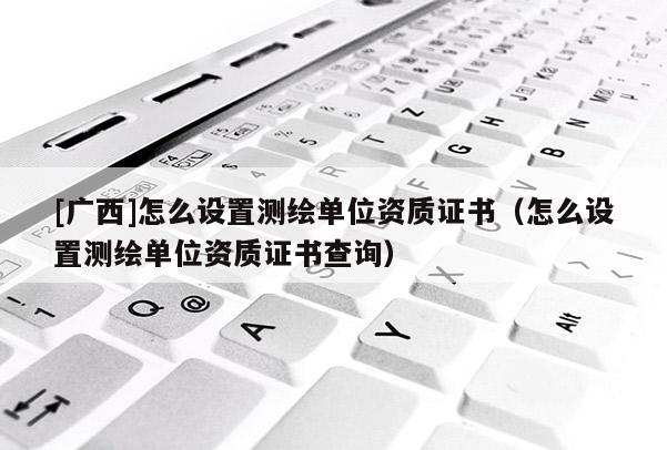 [廣西]怎么設置測繪單位資質證書（怎么設置測繪單位資質證書查詢）
