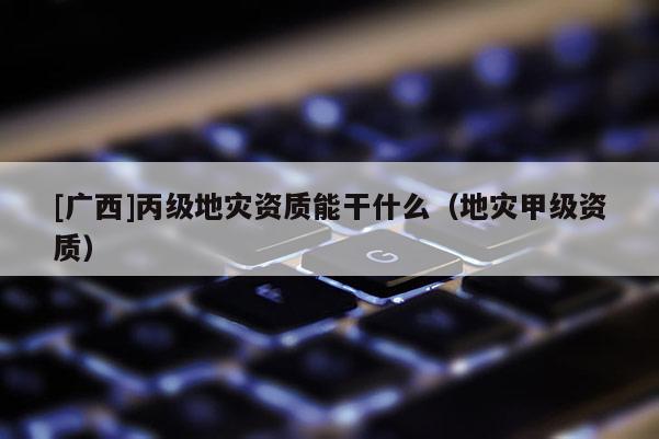 [廣西]丙級地災資質能干什么（地災甲級資質）