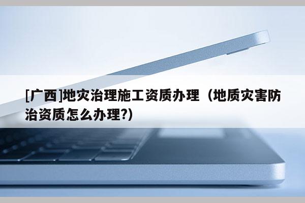 [廣西]地災治理施工資質辦理（地質災害防治資質怎么辦理?）
