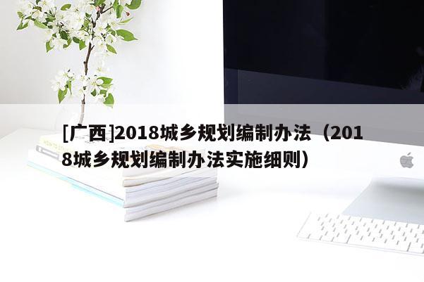 [廣西]2018城鄉規劃編制辦法（2018城鄉規劃編制辦法實施細則）