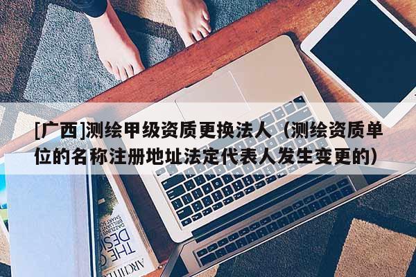 [廣西]測繪甲級資質(zhì)更換法人（測繪資質(zhì)單位的名稱注冊地址法定代表人發(fā)生變更的）