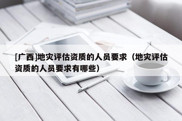 [廣西]地災(zāi)評(píng)估資質(zhì)的人員要求（地災(zāi)評(píng)估資質(zhì)的人員要求有哪些）