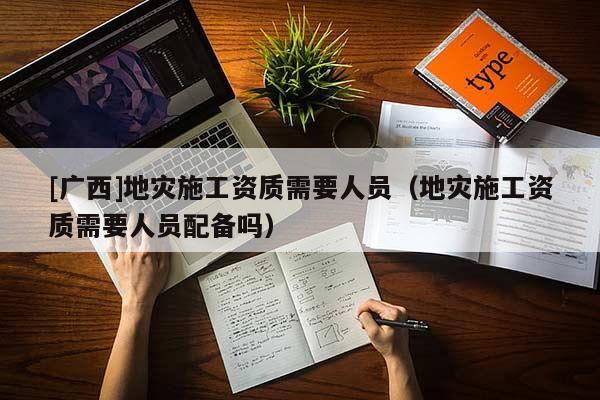[廣西]地災施工資質需要人員（地災施工資質需要人員配備嗎）