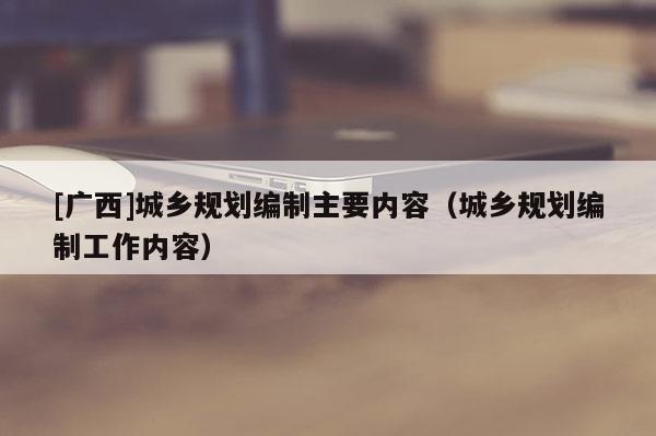 [廣西]城鄉規劃編制主要內容（城鄉規劃編制工作內容）