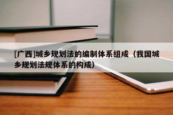 [廣西]城鄉(xiāng)規(guī)劃法的編制體系組成（我國城鄉(xiāng)規(guī)劃法規(guī)體系的構(gòu)成）