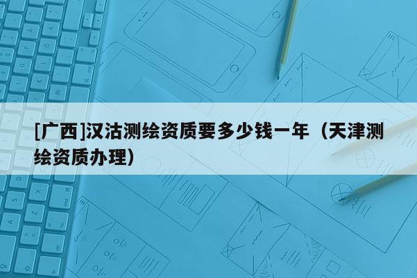[廣西]漢沽測(cè)繪資質(zhì)要多少錢一年（天津測(cè)繪資質(zhì)辦理）