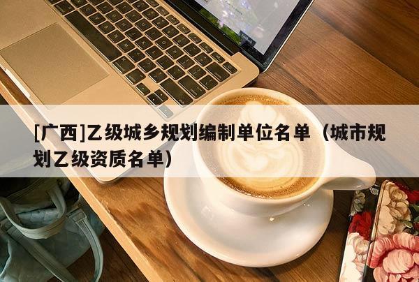 [廣西]乙級城鄉(xiāng)規(guī)劃編制單位名單（城市規(guī)劃乙級資質(zhì)名單）