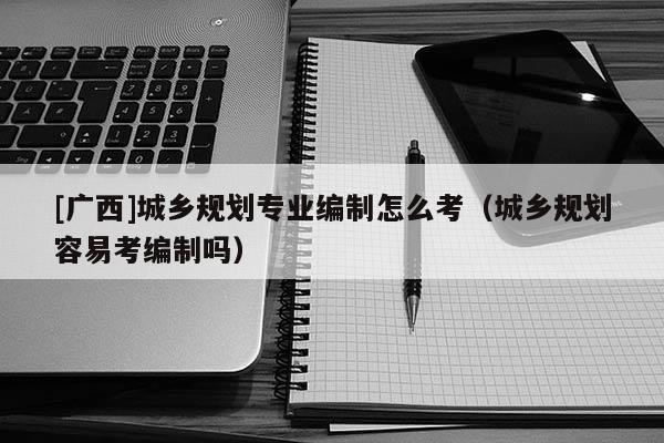 [廣西]城鄉規劃專業編制怎么考（城鄉規劃容易考編制嗎）
