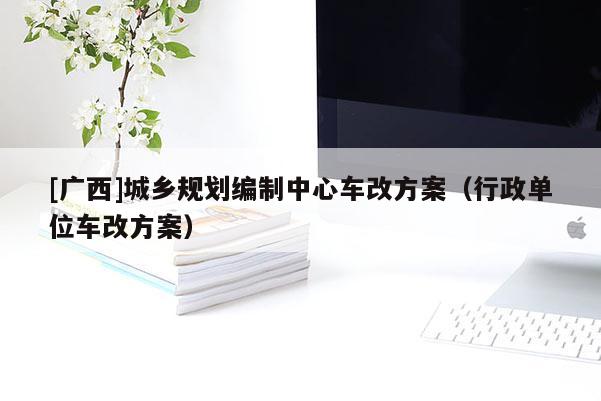 [廣西]城鄉規劃編制中心車改方案（行政單位車改方案）
