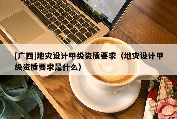 [廣西]地災(zāi)設(shè)計(jì)甲級(jí)資質(zhì)要求（地災(zāi)設(shè)計(jì)甲級(jí)資質(zhì)要求是什么）