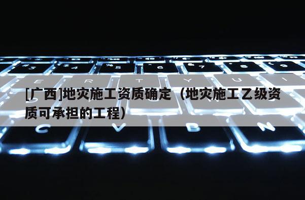 [廣西]地災施工資質確定（地災施工乙級資質可承擔的工程）