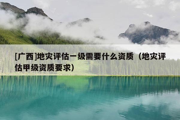 [廣西]地災(zāi)評(píng)估一級(jí)需要什么資質(zhì)（地災(zāi)評(píng)估甲級(jí)資質(zhì)要求）
