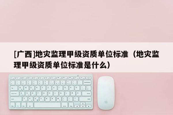 [廣西]地災監理甲級資質單位標準（地災監理甲級資質單位標準是什么）