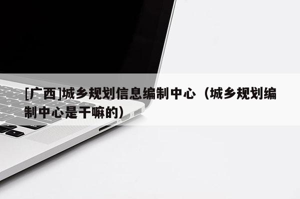 [廣西]城鄉規劃信息編制中心（城鄉規劃編制中心是干嘛的）