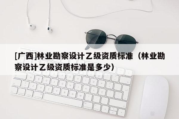 [廣西]林業(yè)勘察設(shè)計(jì)乙級(jí)資質(zhì)標(biāo)準(zhǔn)（林業(yè)勘察設(shè)計(jì)乙級(jí)資質(zhì)標(biāo)準(zhǔn)是多少）