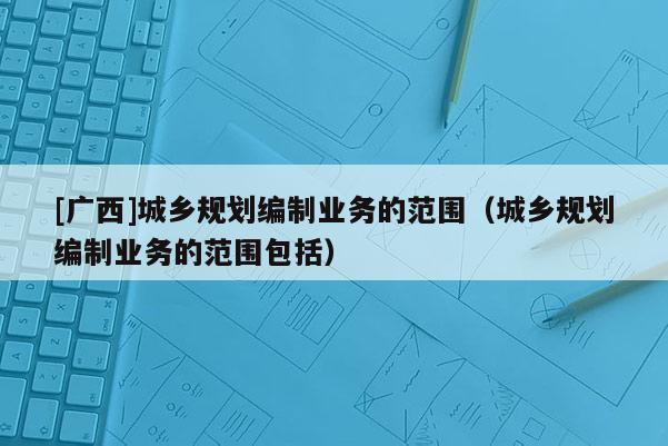 [廣西]城鄉規劃編制業務的范圍（城鄉規劃編制業務的范圍包括）
