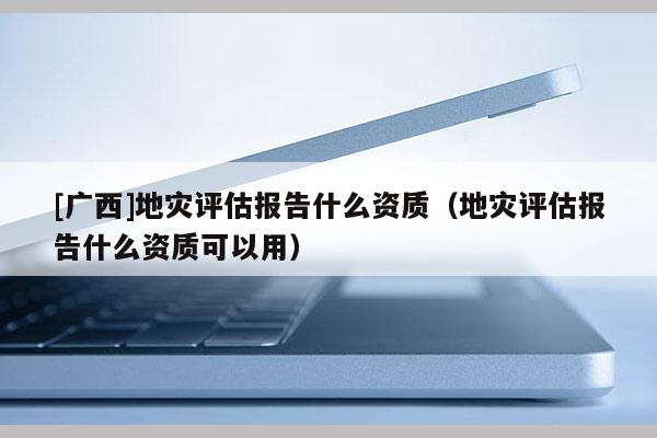 [廣西]地災評估報告什么資質（地災評估報告什么資質可以用）