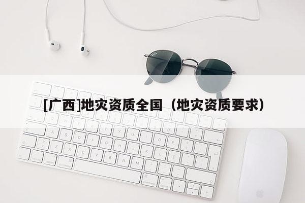 [廣西]地災(zāi)資質(zhì)全國(guó)（地災(zāi)資質(zhì)要求）