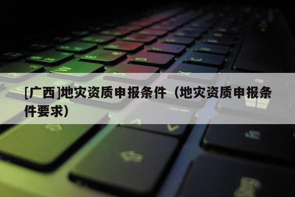 [廣西]地災(zāi)資質(zhì)申報(bào)條件（地災(zāi)資質(zhì)申報(bào)條件要求）