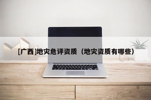 [廣西]地災危評資質（地災資質有哪些）