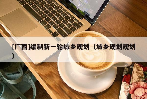 [廣西]編制新一輪城鄉規劃（城鄉規劃規劃）