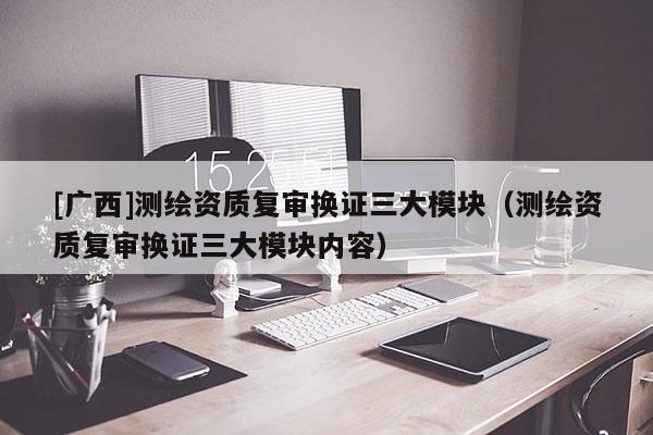 [廣西]測繪資質復審換證三大模塊（測繪資質復審換證三大模塊內容）