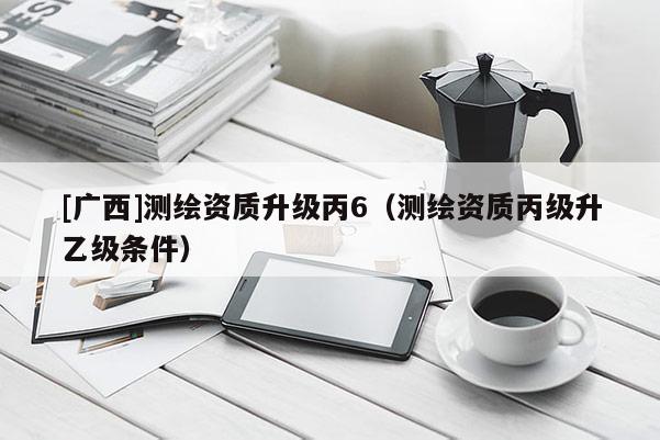 [廣西]測繪資質(zhì)升級(jí)丙6（測繪資質(zhì)丙級(jí)升乙級(jí)條件）