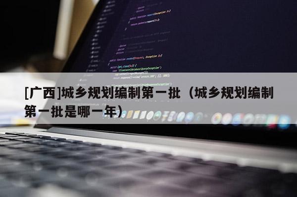 [廣西]城鄉規劃編制第一批（城鄉規劃編制第一批是哪一年）