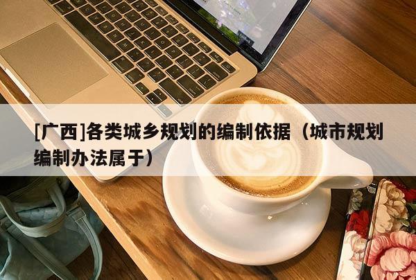 [廣西]各類城鄉規劃的編制依據（城市規劃編制辦法屬于）