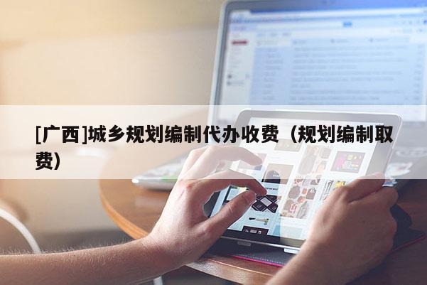 [廣西]城鄉規劃編制代辦收費（規劃編制取費）