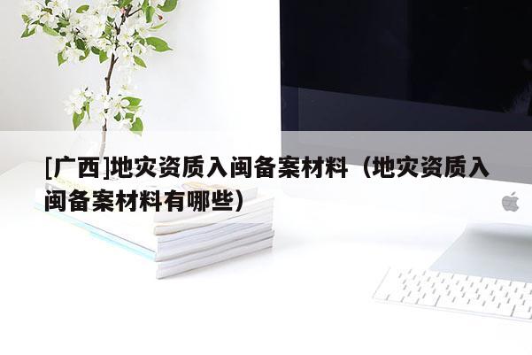 [廣西]地災(zāi)資質(zhì)入閩備案材料（地災(zāi)資質(zhì)入閩備案材料有哪些）