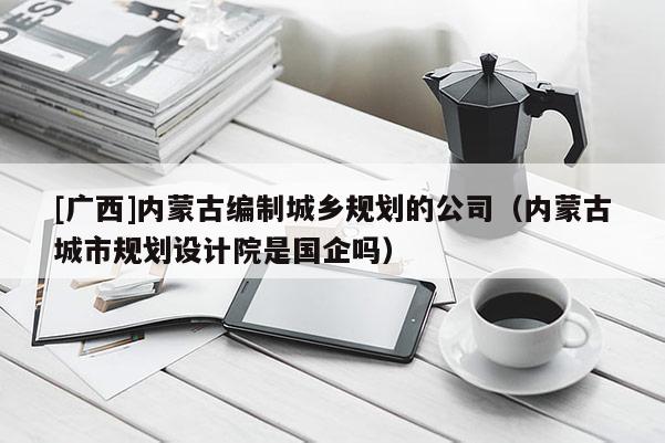 [廣西]內蒙古編制城鄉規劃的公司（內蒙古城市規劃設計院是國企嗎）