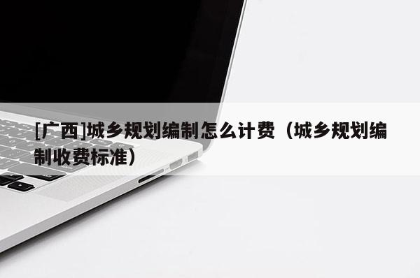 [廣西]城鄉規劃編制怎么計費（城鄉規劃編制收費標準）