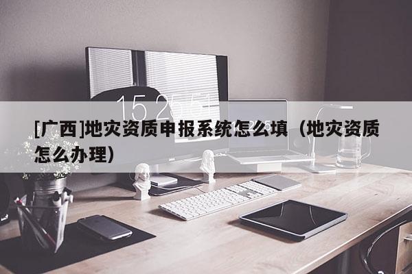 [廣西]地災(zāi)資質(zhì)申報(bào)系統(tǒng)怎么填（地災(zāi)資質(zhì)怎么辦理）