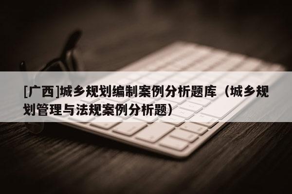 [廣西]城鄉規劃編制案例分析題庫（城鄉規劃管理與法規案例分析題）