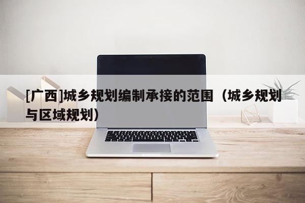[廣西]城鄉(xiāng)規(guī)劃編制承接的范圍（城鄉(xiāng)規(guī)劃與區(qū)域規(guī)劃）
