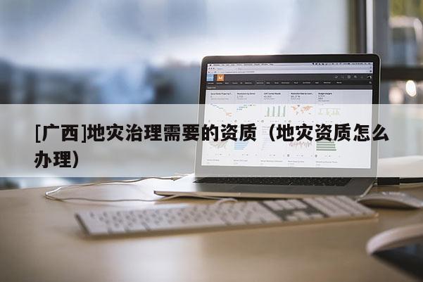 [廣西]地災治理需要的資質（地災資質怎么辦理）