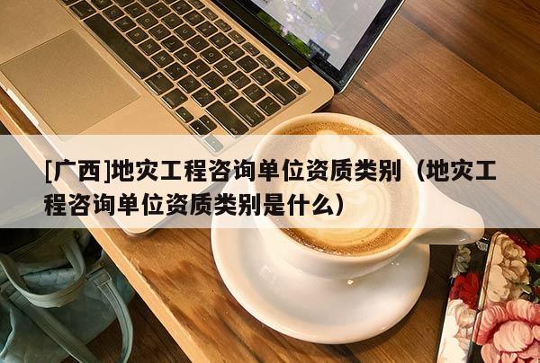 [廣西]地災工程咨詢單位資質類別（地災工程咨詢單位資質類別是什么）